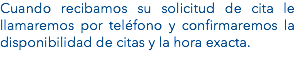 Cuando recibamos su solicitud de cita le llamaremos por teléfono y confirmaremos la disponibilidad de citas y la hora exacta. 